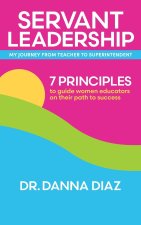 Servant Leadership My Journey from Teacher to Superintendent: 7 Principles to Guide Women Educators on Their Path to Success