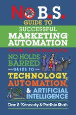 No B.S. Guide to Successful Marketing Automation: The Ultimate No Holds Barred Guide to Using Technology, Automation, and Artificial Intelligence in M