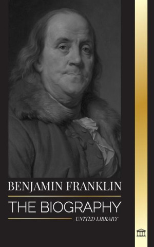 Benjamin Franklin: The Biography of the First American, Statesman during Revolution, Founding Father of the United States