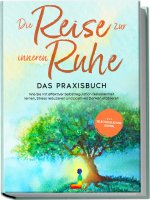 Die Reise zur inneren Ruhe - Das Praxisbuch: Wie Sie mit effektiver Selbstregulation Gelassenheit lernen, Stress reduzieren und positives Denken etabl