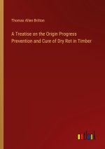 A Treatise on the Origin Progress Prevention and Cure of Dry Rot in Timber