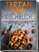 Teppan Yaki Kochbuch: Die leckersten Rezepte für ein gemütliches Grillen nach japanischer Art - inkl. Verwendungstipps, Soßen, Dips&Marinaden