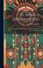 El México Desconocido: Cinco A?os De Exploración Entre Las Tribus De La Sierra Madre Occidental...