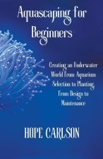Aquascaping for Beginners Creating an Underwater World From Aquarium Selection to Planting, From Design to Maintenance