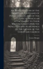 An Investigation of the Trinity of Plato and of Philo Judaeus, and of the Effects Which an Attachment to Their Writings had Upon the Principles and Re
