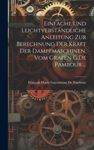 Einfache und leichtverständliche Anleitung zur Berechnung der kraft der Dampfmaschinen. vom Grafen G.De Pambour ...