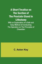 A Short Treatise on the Section of the Prostate Gland in Lithotomy;With an Explanation of a Safe and Easy Method of Conducting the Operation on the Pr