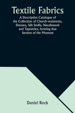Textile Fabrics A Descriptive Catalogue of the Collection of Church-vestments, Dresses, Silk Stuffs, Needlework and Tapestries, forming that Section o