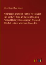 A Handbook of English Politics for the Last Half-Century: Being an Outline of English Political History; Chronologicaly Arranged With Full Lists of Mi