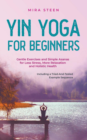Yin Yoga for Beginners Gentle Exercises and Simple Asanas for Less Stress, More Relaxation and Holistic Health - Including a Tried-And-Tested Example
