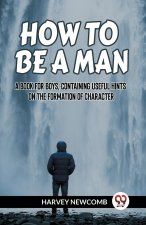 HOW TO BE A MAN A BOOK FOR BOYS, CONTAINING USEFUL HINTS ON THE FORMATION OF CHARACTER