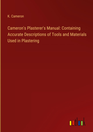 Cameron's Plasterer's Manual: Containing Accurate Descriptions of Tools and Materials Used in Plastering