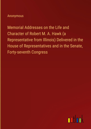 Memorial Addresses on the Life and Character of Robert M. A. Hawk (a Representative from Illinois) Delivered in the House of Representatives and in th