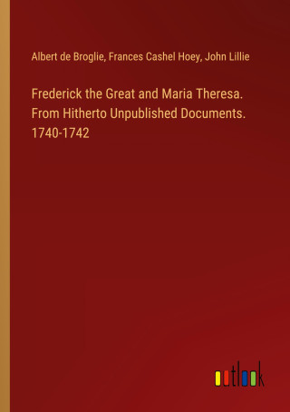 Frederick the Great and Maria Theresa. From Hitherto Unpublished Documents. 1740-1742