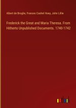 Frederick the Great and Maria Theresa. From Hitherto Unpublished Documents. 1740-1742
