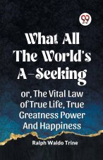 WHAT ALL THE WORLD'S A-SEEKING OR, THE VITAL LAW OF TRUE LIFE, TRUE GREATNESS POWER AND HAPPINESS