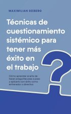 Técnicas de cuestionamiento sistémico para tener más éxito en el trabajo Cómo aprender el arte de hacer preguntas paso a paso y aplicarlo con éxito co