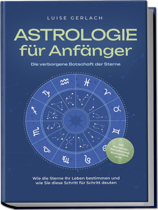 Astrologie für Anfänger - Die verborgene Botschaft der Sterne: Wie die Sterne Ihr Leben bestimmen und wie Sie diese Schritt für Schritt deuten - inkl.