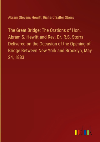 The Great Bridge: The Orations of Hon. Abram S. Hewitt and Rev. Dr. R.S. Storrs Delivered on the Occasion of the Opening of Bridge Between New York an