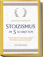 Stoizismus in 5 Schritten: Wie Sie das zeitlose Wissen der Stoiker im modernen Alltag anwenden, um zu eiserner Disziplin, innerer Ruhe, Resilienz & Be