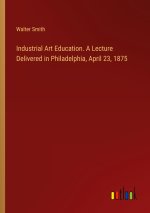Industrial Art Education. A Lecture Delivered in Philadelphia, April 23, 1875