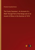 The Frosty Caucasus'. An Account of a Walk Through Part of the Range and of an Ascent of Elbruz in the Summer of 1874