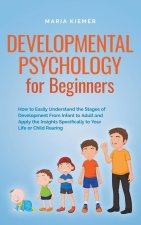Developmental Psychology for Beginners How to Easily Understand the Stages of Development From Infant to Adult and Apply the Insights Specifically to