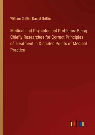 Medical and Physiological Problems: Being Chiefly Researches for Correct Principles of Treatment in Disputed Points of Medical Practice