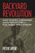 Backyard Revolution – Mass Violence, Antisemitism, and the Populist State in Post–World War II Hungary