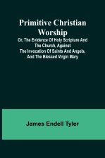 Primitive Christian Worship; Or, The Evidence of Holy Scripture and the Church, Against the Invocation of Saints and Angels, and the Blessed Virgin Ma