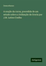 A oraç?o da coroa, precedida de um estudo sobre a civilisaç?o da Grecia por J.M. Latino Coelho