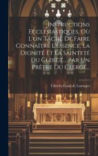 Instructions Ecclésiastiques, O? L'on Tâche De Faire Connaître L'essence, La Dignité Et La Sainteté Du Clergé... Par Un Pr?tre Du Clergé...