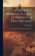 Ayer, Hoy Y Ma?ana, Ó, La Fe, El Vapor Y La Electricidad: Cuadros Sociales De 1800, 1850 Y 1889, Volume 1...