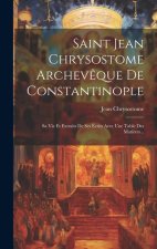 Saint Jean Chrysostome Archev?que De Constantinople: Sa Vie Et Extraits De Ses Écrits Avec Une Table Des Mati?res...