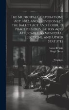 The Municipal Corporations Act, 1882, and Provisions of the Ballot Act and Corrupt Practices Prevention Acts Applicable to Municipal Elections, and Ot