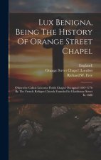 Lux Benigna, Being The History Of Orange Street Chapel: Otherwise Called Leicester Fields Chapel Occupied 1693-1776 By The French Refugee Church Found