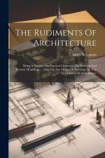 The Rudiments Of Architecture: Being A Treatise On Practical Geometry, On Grecian And Roman Mouldings ... Also, On The Origin Of Building, On The Fiv