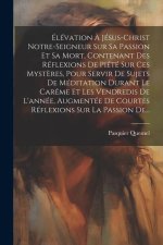 Élévation ? Jésus-christ Notre-seigneur Sur Sa Passion Et Sa Mort, Contenant Des Réflexions De Piété Sur Ces Myst?res, Pour Servir De Sujets De Médita
