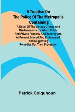 A Treatise on the Police of the Metropolis Containing a Detail of the Various Crimes and Misdemeanors by which Public and Private Property and Securit