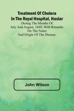 Treatment of Cholera in the Royal Hospital, Haslar During the months of July and August, 1849, with remarks on the name and origin of the disease.