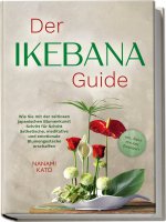 Der Ikebana Guide: Wie Sie mit der zeitlosen japanischen Blumenkunst Schritt für Schritt ästhetische, meditative und emotionale Blumengestecke erschaf