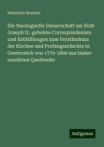 Die theologische Dienerschaft am Hofe Joseph II.: geheime Correspondenzen und Enthüllungen zum Verständniss der Kirchen und Profangeschichte in Oester
