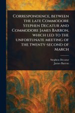 Correspondence, Between the Late Commodore Stephen Decatur and Commodore James Barron, Which Led to the Unfortunate Meeting of the Twenty-second of Ma