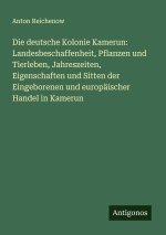 Die deutsche Kolonie Kamerun: Landesbeschaffenheit, Pflanzen und Tierleben, Jahreszeiten, Eigenschaften und Sitten der Eingeborenen und europäischer H