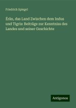 Érân, das Land Zwischen dem Indus und Tigris: Beiträge zur Kenntniss des Landes und seiner Geschichte