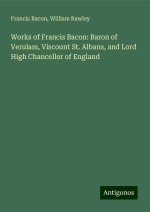 Works of Francis Bacon: Baron of Verulam, Viscount St. Albans, and Lord High Chancellor of England