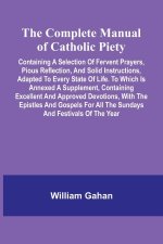 The Complete Manual Of Catholic Piety; Containing A Selection Of Fervent Prayers, Pious Reflection, And Solid Instructions, Adapted To Every State Of