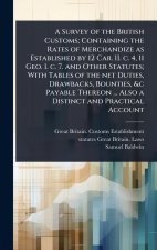 A Survey of the British Customs; Containing the Rates of Merchandize as Established by 12 Car. II. c. 4, 11 Geo. I. c. 7. and Other Statutes; With Tab