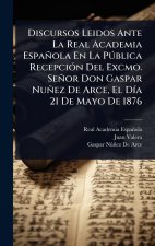 Discursos Leidos Ante La Real Academia Española En La PÃ°blica RecepciÃ3n Del Excmo. Señor Don Gaspar Nuñez De Arce, El DÃ-a 21 De Mayo De 1876