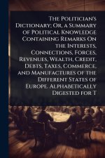The Politician's Dictionary; Or, a Summary of Political Knowledge Containing Remarks On the Interests, Connections, Forces, Revenues, Wealth, Credit,